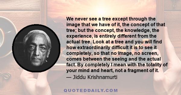 We never see a tree except through the image that we have of it, the concept of that tree; but the concept, the knowledge, the experience, is entirely different from the actual tree. Look at a tree and you will find how 