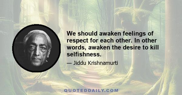 We should awaken feelings of respect for each other. In other words, awaken the desire to kill selfishness.