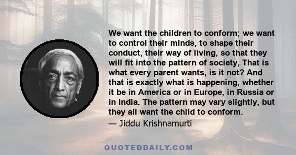 We want the children to conform; we want to control their minds, to shape their conduct, their way of living, so that they will fit into the pattern of society, That is what every parent wants, is it not? And that is