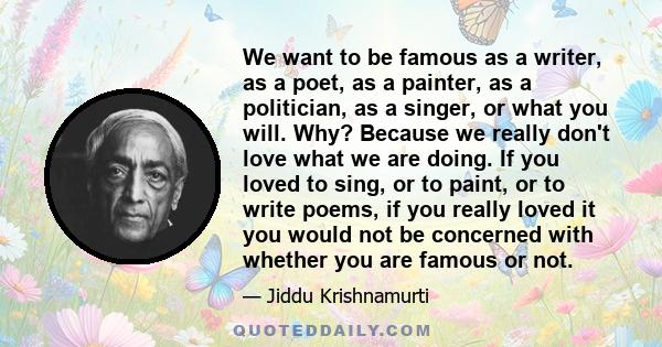 We want to be famous as a writer, as a poet, as a painter, as a politician, as a singer, or what you will. Why? Because we really don't love what we are doing. If you loved to sing, or to paint, or to write poems, if