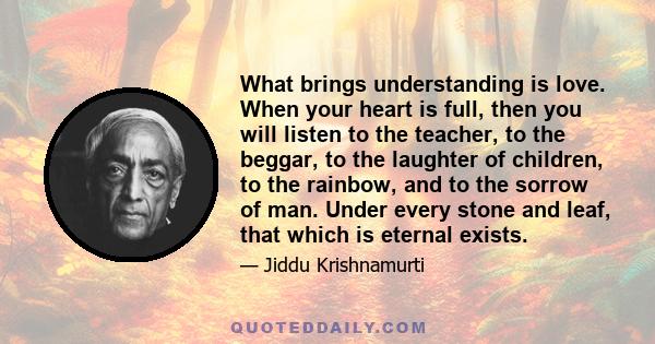 What brings understanding is love. When your heart is full, then you will listen to the teacher, to the beggar, to the laughter of children, to the rainbow, and to the sorrow of man. Under every stone and leaf, that