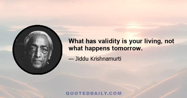 What has validity is your living, not what happens tomorrow.