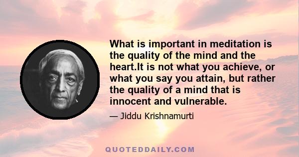 What is important in meditation is the quality of the mind and the heart.It is not what you achieve, or what you say you attain, but rather the quality of a mind that is innocent and vulnerable.