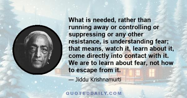 What is needed, rather than running away or controlling or suppressing or any other resistance, is understanding fear; that means, watch it, learn about it, come directly into contact with it. We are to learn about