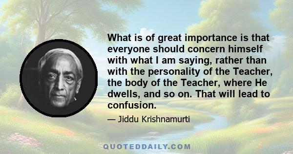 What is of great importance is that everyone should concern himself with what I am saying, rather than with the personality of the Teacher, the body of the Teacher, where He dwells, and so on. That will lead to