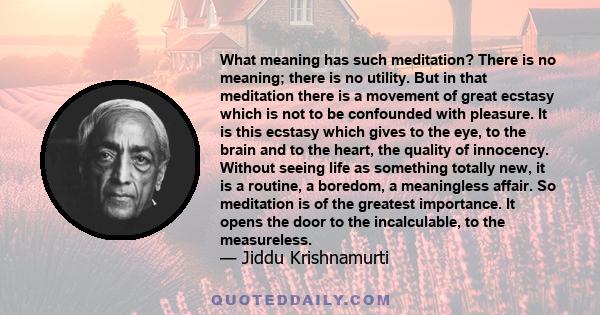 What meaning has such meditation? There is no meaning; there is no utility. But in that meditation there is a movement of great ecstasy which is not to be confounded with pleasure. It is this ecstasy which gives to the