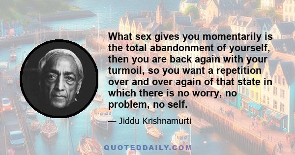 What sex gives you momentarily is the total abandonment of yourself, then you are back again with your turmoil, so you want a repetition over and over again of that state in which there is no worry, no problem, no self.