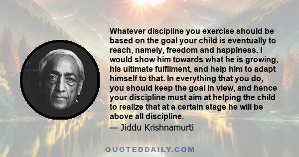 Whatever discipline you exercise should be based on the goal your child is eventually to reach, namely, freedom and happiness. I would show him towards what he is growing, his ultimate fulfilment, and help him to adapt