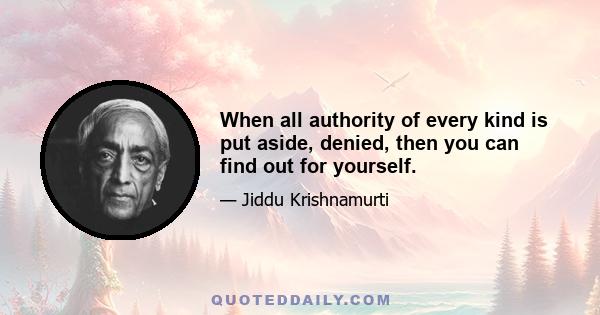 When all authority of every kind is put aside, denied, then you can find out for yourself.