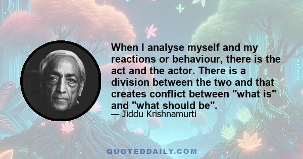 When I analyse myself and my reactions or behaviour, there is the act and the actor. There is a division between the two and that creates conflict between what is and what should be.