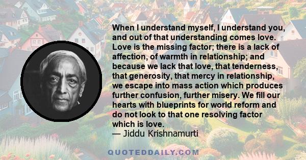 When I understand myself, I understand you, and out of that understanding comes love. Love is the missing factor; there is a lack of affection, of warmth in relationship; and because we lack that love, that tenderness,