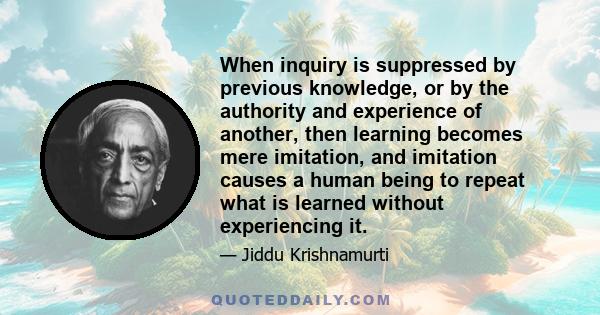 When inquiry is suppressed by previous knowledge, or by the authority and experience of another, then learning becomes mere imitation, and imitation causes a human being to repeat what is learned without experiencing it.