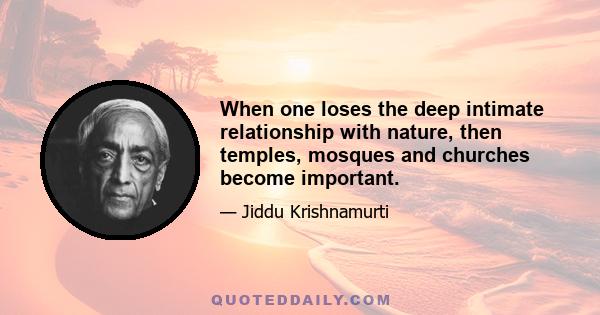 When one loses the deep intimate relationship with nature, then temples, mosques and churches become important.