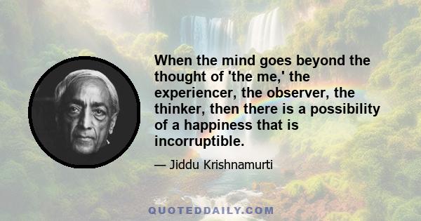 When the mind goes beyond the thought of 'the me,' the experiencer, the observer, the thinker, then there is a possibility of a happiness that is incorruptible.