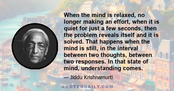 When the mind is relaxed, no longer making an effort, when it is quiet for just a few seconds, then the problem reveals itself and it is solved. That happens when the mind is still, in the interval between two thoughts, 