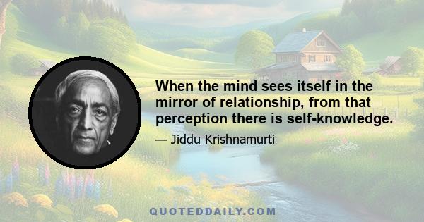 When the mind sees itself in the mirror of relationship, from that perception there is self-knowledge.