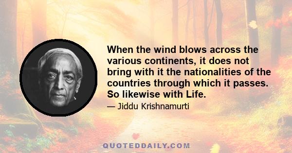 When the wind blows across the various continents, it does not bring with it the nationalities of the countries through which it passes. So likewise with Life.