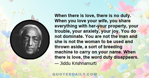 When there is love, there is no duty. When you love your wife, you share everything with her-your property, your trouble, your anxiety, your joy. You do not dominate. You are not the man and she is not the woman to be