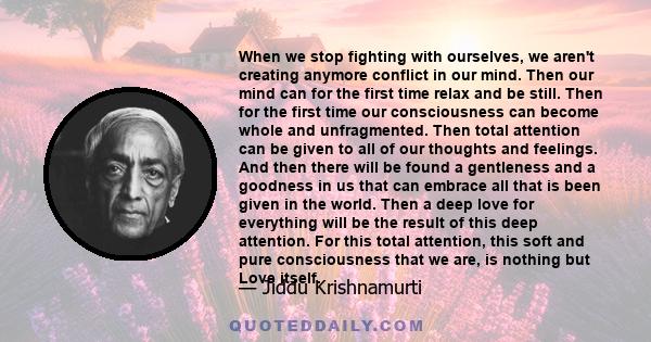 When we stop fighting with ourselves, we aren't creating anymore conflict in our mind. Then our mind can for the first time relax and be still. Then for the first time our consciousness can become whole and