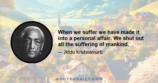 When we suffer we have made it into a personal affair. We shut out all the suffering of mankind.