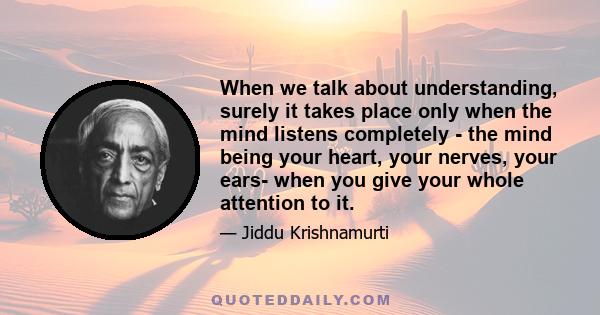 When we talk about understanding, surely it takes place only when the mind listens completely - the mind being your heart, your nerves, your ears- when you give your whole attention to it.