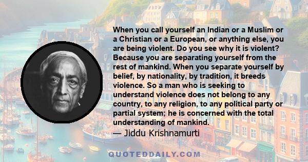 When you call yourself an Indian or a Muslim or a Christian or a European, or anything else, you are being violent. Do you see why it is violent? Because you are separating yourself from the rest of mankind. When you