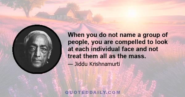 When you do not name a group of people, you are compelled to look at each individual face and not treat them all as the mass.