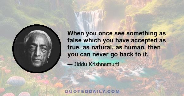 When you once see something as false which you have accepted as true, as natural, as human, then you can never go back to it.