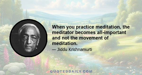 When you practice meditation, the meditator becomes all-important and not the movement of meditation.