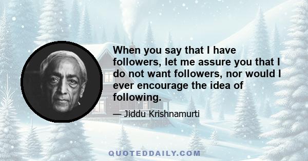 When you say that I have followers, let me assure you that I do not want followers, nor would I ever encourage the idea of following.