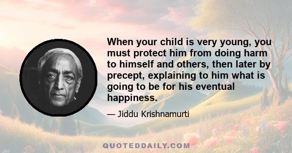 When your child is very young, you must protect him from doing harm to himself and others, then later by precept, explaining to him what is going to be for his eventual happiness.