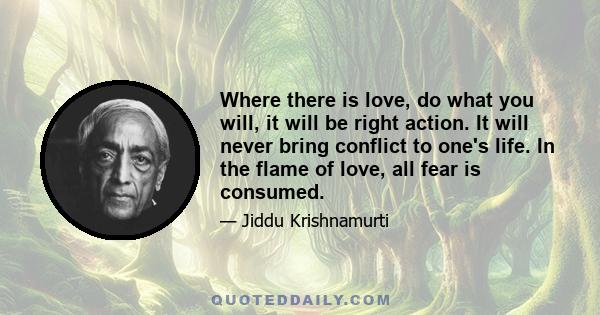 Where there is love, do what you will, it will be right action. It will never bring conflict to one's life. In the flame of love, all fear is consumed.