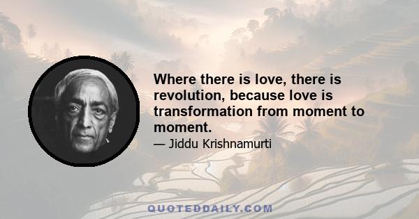 Where there is love, there is revolution, because love is transformation from moment to moment.