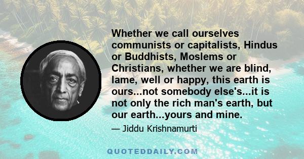 Whether we call ourselves communists or capitalists, Hindus or Buddhists, Moslems or Christians, whether we are blind, lame, well or happy, this earth is ours...not somebody else's...it is not only the rich man's earth, 