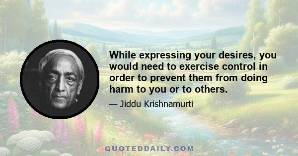 While expressing your desires, you would need to exercise control in order to prevent them from doing harm to you or to others.