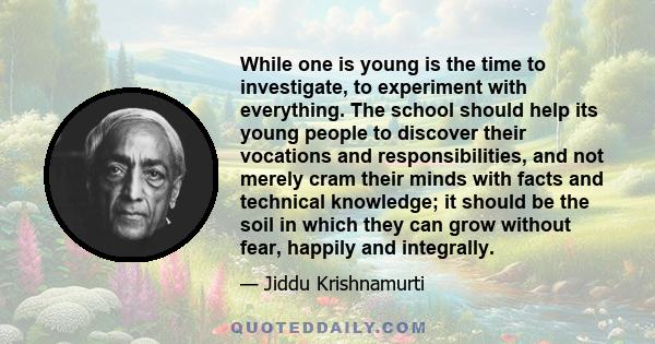 While one is young is the time to investigate, to experiment with everything. The school should help its young people to discover their vocations and responsibilities, and not merely cram their minds with facts and