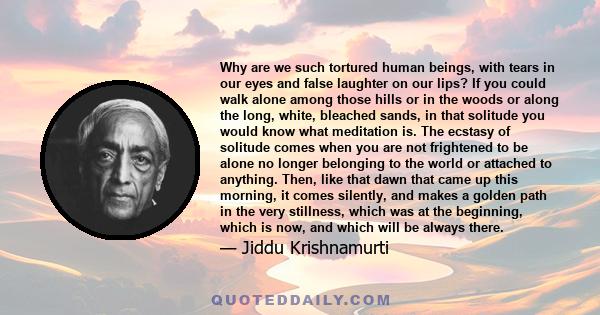 Why are we such tortured human beings, with tears in our eyes and false laughter on our lips? If you could walk alone among those hills or in the woods or along the long, white, bleached sands, in that solitude you