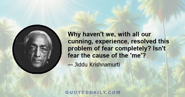 Why haven't we, with all our cunning, experience, resolved this problem of fear completely? Isn't fear the cause of the 'me'?