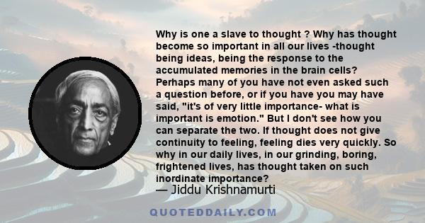 Why is one a slave to thought ? Why has thought become so important in all our lives -thought being ideas, being the response to the accumulated memories in the brain cells? Perhaps many of you have not even asked such