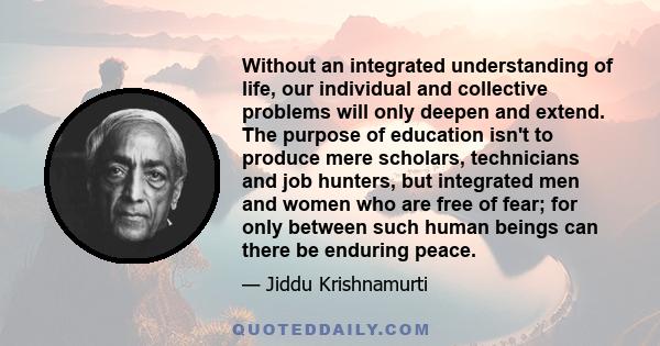 Without an integrated understanding of life, our individual and collective problems will only deepen and extend. The purpose of education isn't to produce mere scholars, technicians and job hunters, but integrated men