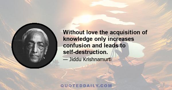 Without love the acquisition of knowledge only increases confusion and leads to self-destruction.