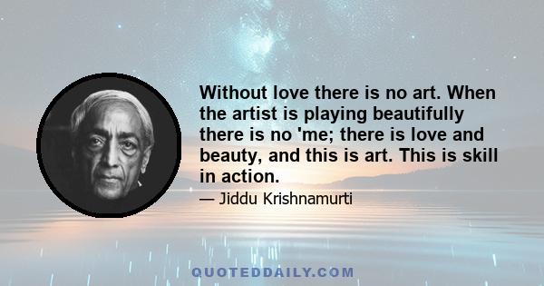 Without love there is no art. When the artist is playing beautifully there is no 'me; there is love and beauty, and this is art. This is skill in action.