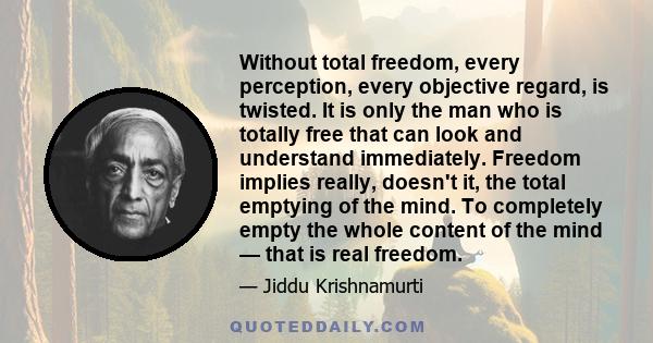 Without total freedom, every perception, every objective regard, is twisted. It is only the man who is totally free that can look and understand immediately. Freedom implies really, doesn't it, the total emptying of the 