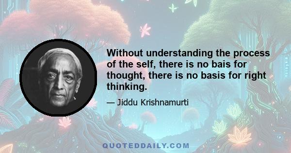 Without understanding the process of the self, there is no bais for thought, there is no basis for right thinking.