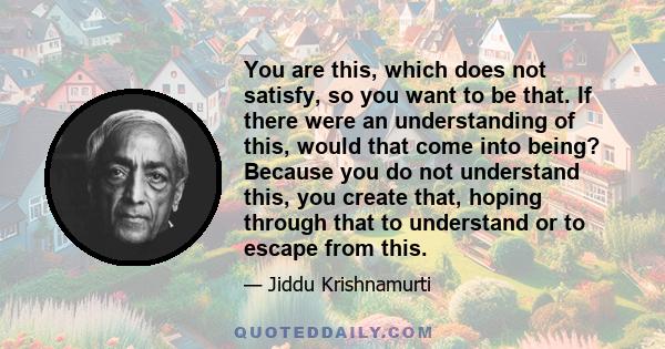 You are this, which does not satisfy, so you want to be that. If there were an understanding of this, would that come into being? Because you do not understand this, you create that, hoping through that to understand or 