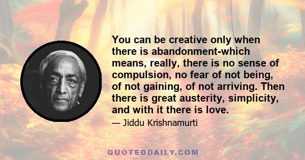 You can be creative only when there is abandonment-which means, really, there is no sense of compulsion, no fear of not being, of not gaining, of not arriving. Then there is great austerity, simplicity, and with it