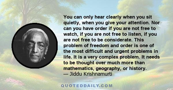 You can only hear clearly when you sit quietly, when you give your attention. Nor can you have order if you are not free to watch, if you are not free to listen, if you are not free to be considerate. This problem of