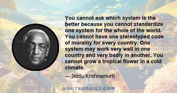 You cannot ask which system is the better because you cannot standardize one system for the whole of the world. You cannot have one stereotyped code of morality for every country. One system may work very well in one