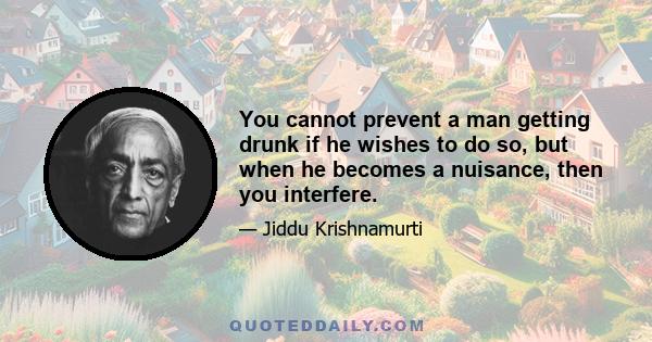 You cannot prevent a man getting drunk if he wishes to do so, but when he becomes a nuisance, then you interfere.