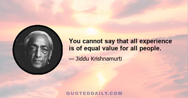 You cannot say that all experience is of equal value for all people.